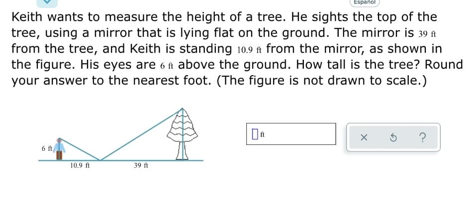 Español
Keith wants to measure the height of a tree. He sights the top of the
tree, using a mirror that is lying flat on the ground. The mirror is 39 ft
from the tree, and Keith is standing 10.9 ft from the mirror, as shown in
the figure. His eyes are 6 ft above the ground. How tall is the tree? Round
your answer to the nearest foot. (The figure is not drawn to scale.)
6 ft
10.9 ft
39 ft
X
Ś ?