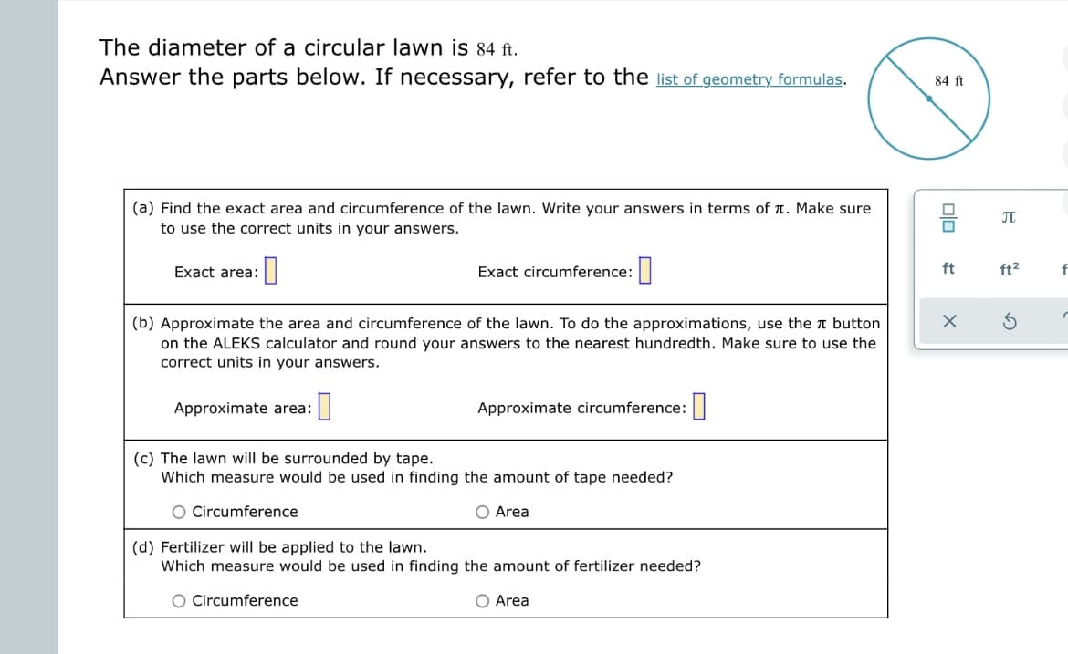 The diameter of a circular lawn is 84 ft.
Answer the parts below. If necessary, refer to the list of geometry formulas.
(a) Find the exact area and circumference of the lawn. Write your answers in terms of . Make sure
to use the correct units in your answers.
:0
Exact area:
(b) Approximate the area and circumference of the lawn. To do the approximations, use the button
on the ALEKS calculator and round your answers to the nearest hundredth. Make sure to use the
correct units in your answers.
Approximate area:
Exact circumference:
0
Approximate circumference:
(c) The lawn will be surrounded by tape.
Which measure would be used in finding the amount of tape needed?
O Circumference
O Area
(d) Fertilizer will be applied to the lawn.
Which measure would be used in finding the amount of fertilizer needed?
O Circumference
O Area
84 ft
00
ft
X
♫
ft²
f