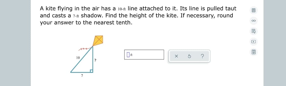 A kite flying in the air has a 10-ft line attached to it. Its line is pulled taut
and casts a 7-ft shadow. Find the height of the kite. If necessary, round
your answer to the nearest tenth.
10
7
■
?
X
00
B
W