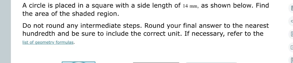 A circle is placed in a square with a side length of 14 mm, as shown below. Find
the area of the shaded region.
Do not round any intermediate steps. Round your final answer to the nearest
hundredth and be sure to include the correct unit. If necessary, refer to the
list of geometry formulas.
C
C