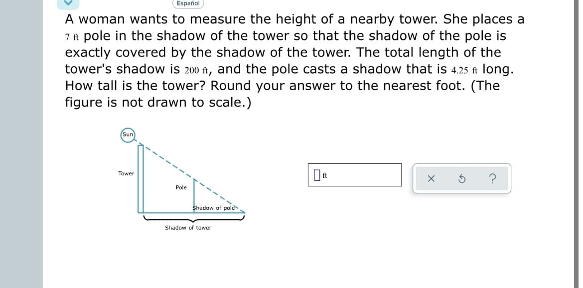 Español
A woman wants to measure the height of a nearby tower. She places a
7 ft pole in the shadow of the tower so that the shadow of the pole is
exactly covered by the shadow of the tower. The total length of the
tower's shadow is 200 ft, and the pole casts a shadow that is 4.25 ft long.
How tall is the tower? Round your answer to the nearest foot. (The
figure is not drawn to scale.)
Sun
Tower
Pole
Shadow of pole
Shadow of tower
0ft
C.