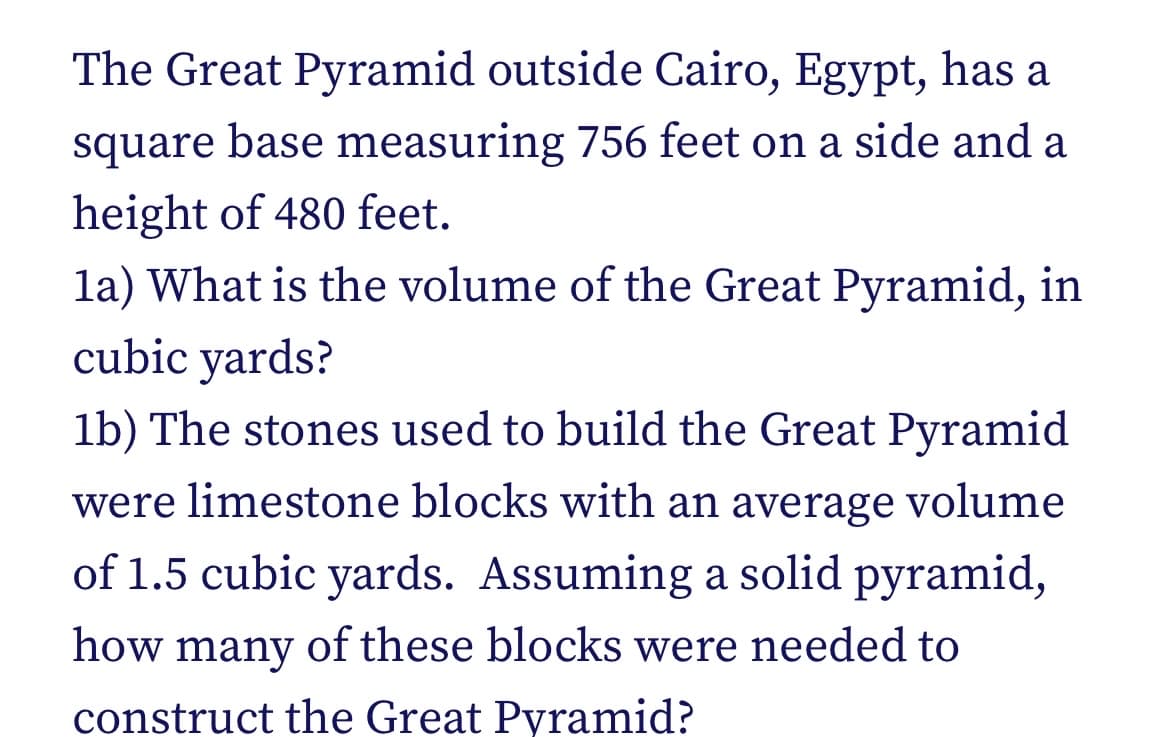 The Great Pyramid outside Cairo, Egypt, has a
square base measuring 756 feet on a side and a
height of 480 feet.
la) What is the volume of the Great Pyramid, in
cubic yards?
1b) The stones used to build the Great Pyramid
were limestone blocks with an average volume
of 1.5 cubic yards. Assuming a solid pyramid,
how many of these blocks were needed to
construct the Great Pyramid?