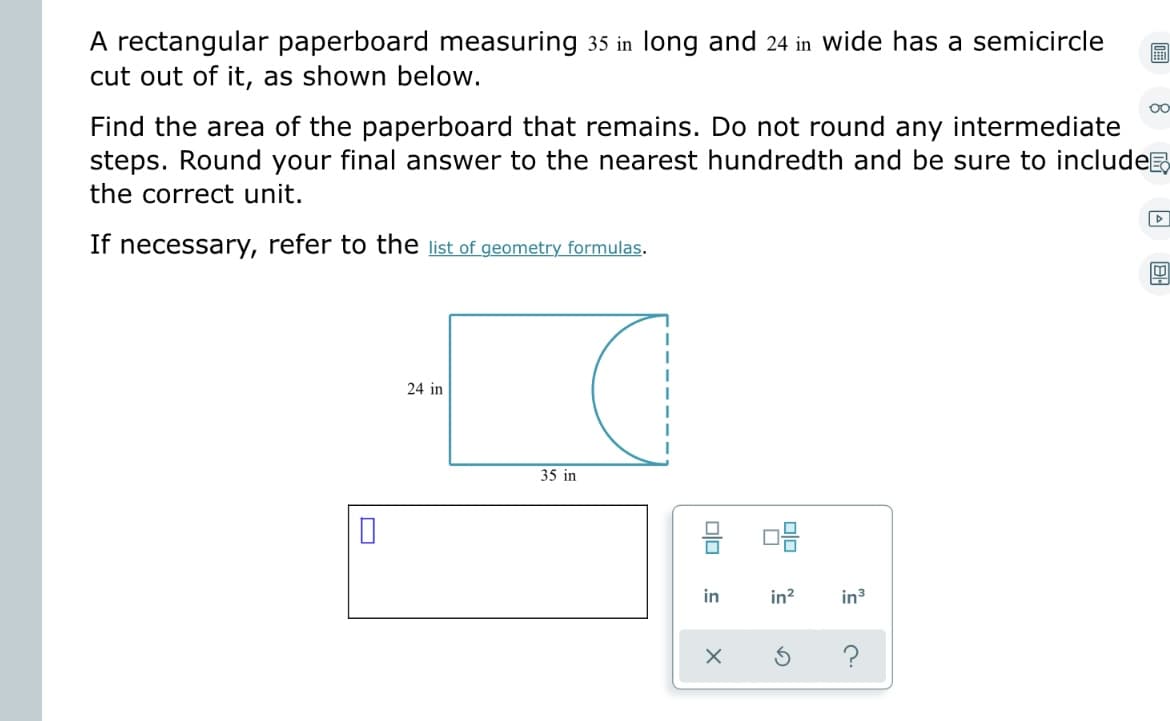 A rectangular paperboard measuring 35 in long and 24 in wide has a semicircle ⠀
cut out of it, as shown below.
Find the area of the paperboard that remains. Do not round any intermediate
steps. Round your final answer to the nearest hundredth and be sure to include
the correct unit.
If necessary, refer to the list of geometry formulas.
0
24 in
35 in
9 08
JEL
in
in² in ³
X
Oo
?
▷