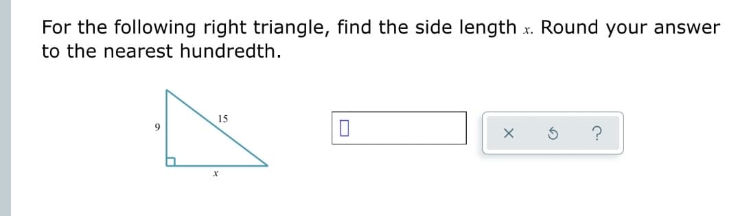 For the following right triangle, find the side length x. Round your answer
to the nearest hundredth.
9
15
X
10