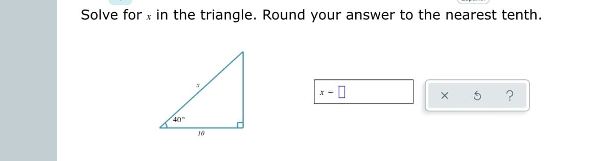 **Solve for \( x \) in the triangle. Round your answer to the nearest tenth.**

The image presents a right-angled triangle with one side labeled \( 10 \), one angle labeled \( 40^\circ \), and the hypotenuse labeled \( x \).

- **Triangle Diagram:**
  - The angle at the base of the triangle is \( 40^\circ \).
  - The side opposite the \( 40^\circ \) angle is the hypotenuse, labeled \( x \).
  - The side adjacent to the \( 40^\circ \) angle is labeled \( 10 \).
  - The right angle is at the lower left corner of the triangle.

The problem asks you to solve for \( x \), the hypotenuse, and round your answer to the nearest tenth.

**Solution Box:**
\[ 
x = \boxed{}
\]

**Icons:**
- An "X" icon likely to cancel the answer.
- A "reset" icon to clear the entered value.
- A question mark icon for help.

To solve for \( x \):
1. Use the cosine function: \(\cos(\theta) = \frac{\text{adjacent}}{\text{hypotenuse}}\)
2. Here, \(\theta = 40^\circ\), \(\text{adjacent} = 10\), and \(\text{hypotenuse} = x\).
3. \(\cos(40^\circ) = \frac{10}{x}\)
4. Rearrange to solve for \( x \):
\[ 
x = \frac{10}{\cos(40^\circ)}
\]
5. Calculate using a calculator:
\[
\cos(40^\circ) \approx 0.766
\]
\[
x \approx \frac{10}{0.766} \approx 13.1
\]

So, the value of \( x \) rounded to the nearest tenth is \( 13.1 \).