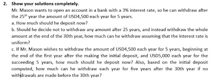 2. Show your solutions completely.
Mr. Mason wants to open an account in a bank with a 3% interest rate, so he can withdraw after
the 25th year the amount of USD4,500 each year for 5 years.
a. How much should he deposit now?
b. Should he decide not to withdraw any amount after 25 years, and instead withdraw the whole
amount at the end of the 30th year, how much can he withdraw assuming that the interest rate is
uniform?
c. If Mr. Mason wishes to withdraw the amount of USD4,500 each year for 5 years, beginning at
the end of the first year after the making the initial deposit, and USD5,000 each year for the
succeeding 5 years, how much should he deposit now? Also, based on the initial deposit
computed, how much can he withdraw each year for five years after the 30th year if no
withdrawals are made before the 30th year?