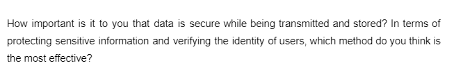 How important is it to you that data is secure while being transmitted and stored? In terms of
protecting sensitive information and verifying the identity of users, which method do you think is
the most effective?