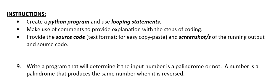 INSTRUCTIONS:
Create a python program and use looping statements.
Make use of comments to provide explanation with the steps of coding.
Provide the source code (text format: for easy copy-paste) and screenshot/s of the running output
and source code.
9. Write a program that will determine if the input number is a palindrome or not. A number is a
palindrome that produces the same number when it is reversed.