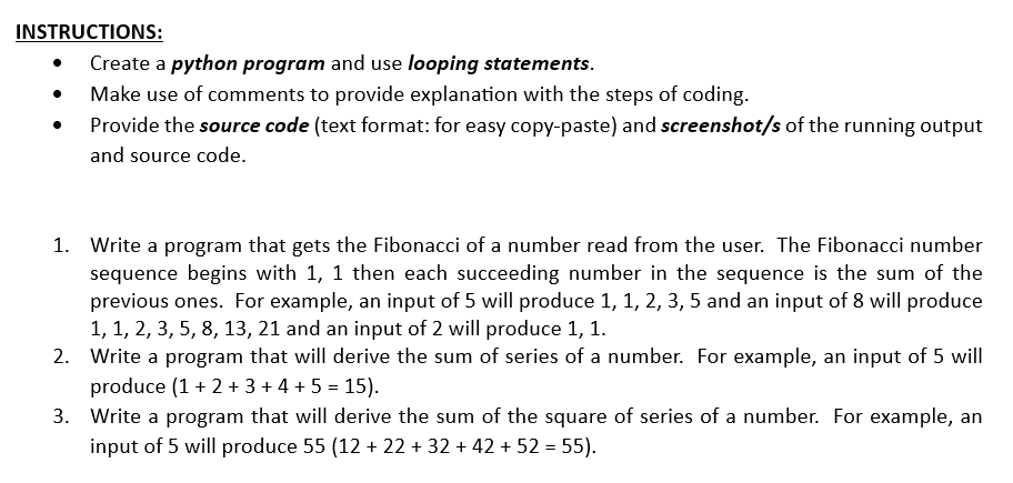 INSTRUCTIONS:
.
Create a python program and use looping statements.
Make use of comments to provide explanation with the steps of coding.
Provide the source code (text format: for easy copy-paste) and screenshot/s of the running output
and source code.
1. Write a program that gets the Fibonacci of a number read from the user. The Fibonacci number
sequence begins with 1, 1 then each succeeding number in the sequence is the sum of the
previous ones. For example, an input of 5 will produce 1, 1, 2, 3, 5 and an input of 8 will produce
1, 1, 2, 3, 5, 8, 13, 21 and an input of 2 will produce 1, 1.
2. Write a program that will derive the sum of series of a number. For example, an input of 5 will
produce (1 + 2+ 3+ 4+ 5 = 15).
3.
Write a program that will derive the sum of the square of series of a number. For example, an
input of 5 will produce 55 (12+ 22 + 32 +42 +52 = 55).