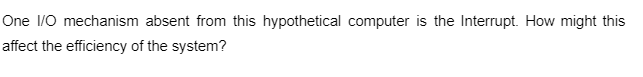 One I/O mechanism absent from this hypothetical computer is the Interrupt. How might this
affect the efficiency of the system?