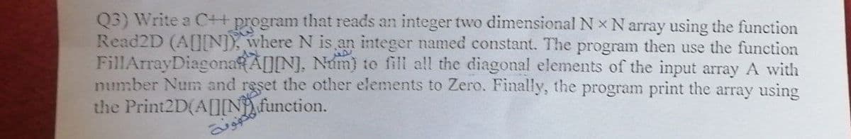 Q3) Write a C++ program that reads an integer two dimensional N x N array using the function
Read2D (A[N) where N is an integer named constant. The program then use the function
FillArrayDiagonaRA[][N], Num) to fill all the diagonal elements of the input array A with
number Num and reşet the other elements to Zero. Finally, the program print the array using
the Print2D(A[N), function.
