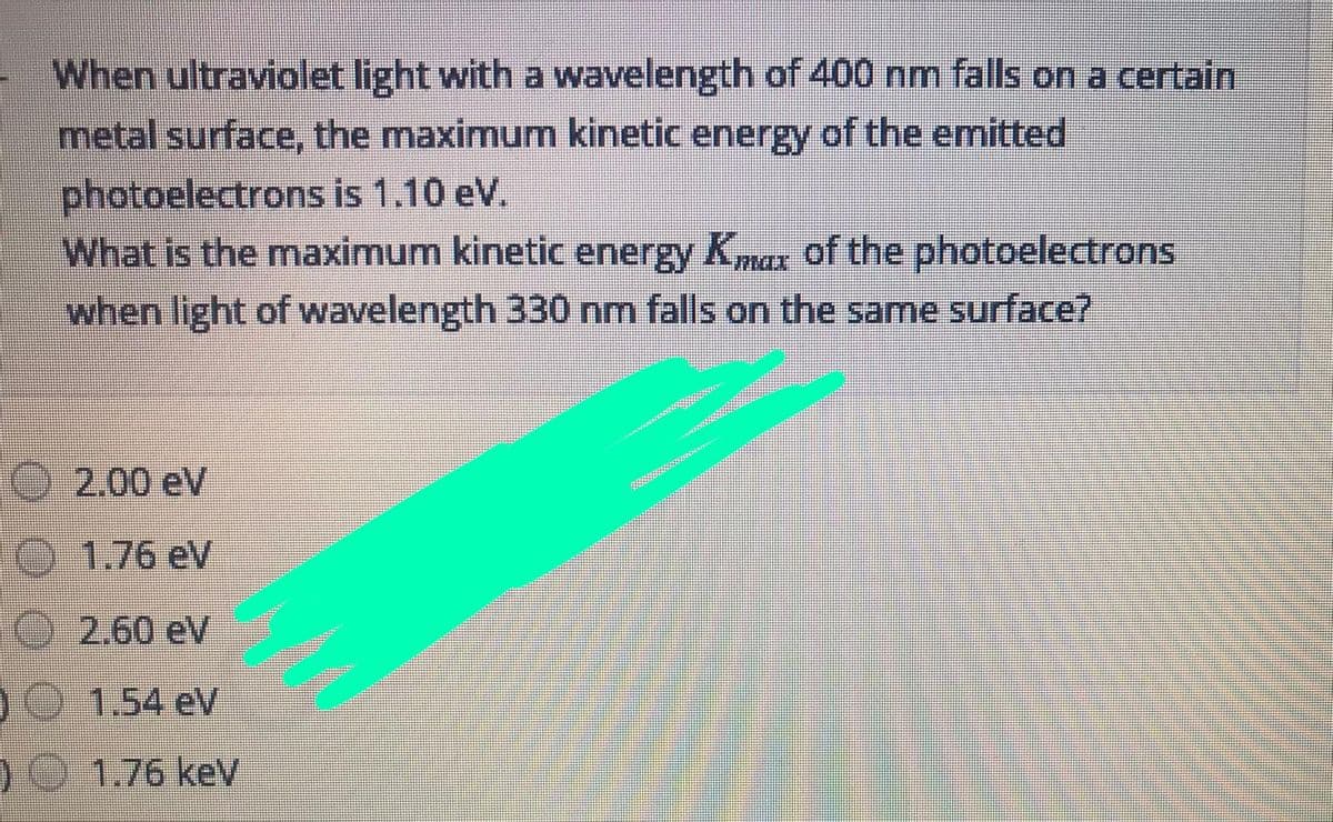 When ultraviolet light with a wavelength of 400 nm falls on a certain
metal surface, the maximum kinetic energy of the emitted
photoelectrons is 1.10 eV.
What is the maximum kinetic energy Kmax of the photoelectrons
when light of wavelength 330 nm falls on the same surface?
2.00 eV
O 1.76 eV
1O 2.60 eV
10 1.54 eV
) 1.76 keV
