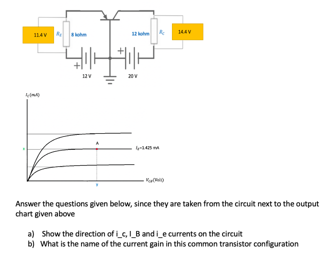 Re
Rc
14.4 V
11.4 V
8 kohm
12 kohm
12 V
20 V
le(mA)
A
le-1.425 mA
Vca(Volt)
Answer the questions given below, since they are taken from the circuit next to the output
chart given above
a) Show the direction of i_c, I_B and i_e currents on the circuit
b) What is the name of the current gain in this common transistor configuration
