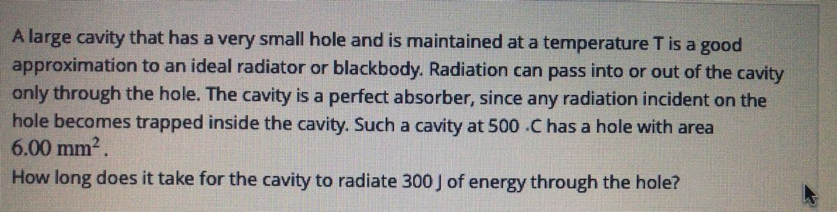 A large cavity that has a very small hole and is maintained at a temperature T is a good
approximation to an ideal radiator or blackbody. Radiation can pass into or out of the cavity
only through the hole. The cavity is a perfect absorber, since any radiation incident on the
hole becomes trapped inside the cavity. Such a cavity at 500 C has a hole with area
6.00 mm2.
How long does it take for the cavity to radiate 300 J of energy through the hole?
