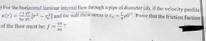 ) For the horizontal laminar internal flow through a pipe of diameter (d), if the velocity profile
-1 dP
u(r) = r2-r] and the wall shear stress is r, =pV. Prove that the friction faction
%3D
7P 1
of the flow must be: f
64
%3D
Re
