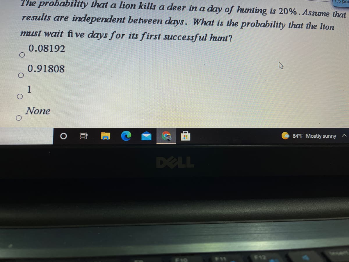 The probability that a lion kills a deer in a day of hunting is 20%. Assume that
results are independent between days. What is the probability that the lion
must wait fi ve days for its first successful hunt?
0.08192
0.91808
1
None
O Ei
84°F Mostly sunny
DELL
F11
