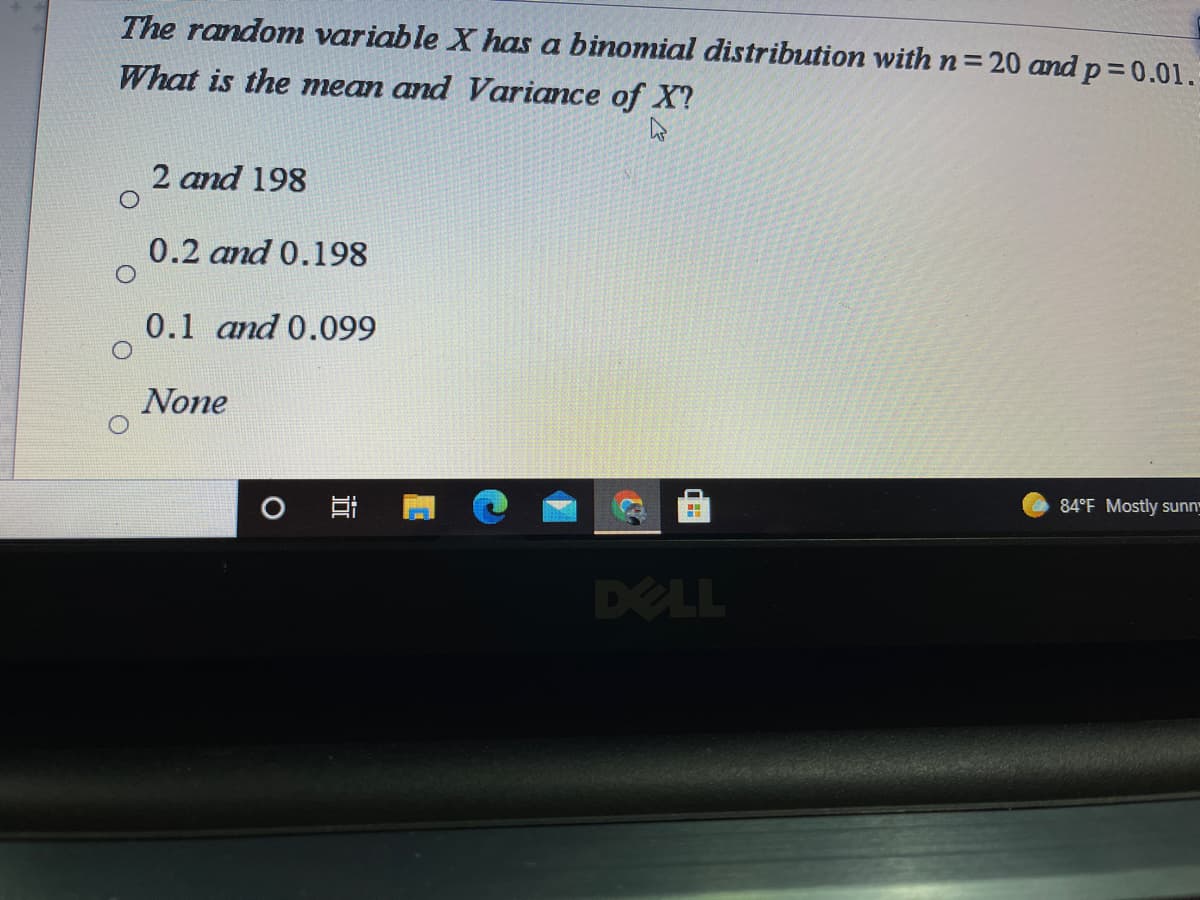 The random variable X has a binomial distribution with n=20 and p 0.01.
What is the mean and Variance of X?
2 and 198
0.2 and 0.198
0.1 and 0.099
None
84°F Mostly sunn"
DELL
