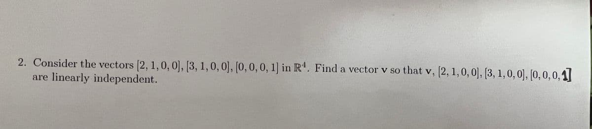 2. Consider the vectors (2, 1,0, 0], [3, 1,0, 0], [0, 0,0, 1] in R'. Find a vector v so that v, [2, 1,0, 0], [3, 1,0, 0], [0, 0,0,1]
are linearly independent.
