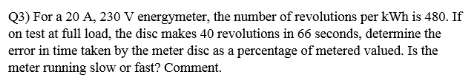 Q3) For a 20 A, 230 V energymeter, the number of revolutions per kWh is 480. If
on test at full load, the disc makes 40 revolutions in 66 seconds, determine the
error in time taken by the meter disc as a percentage of metered valued. Is the
meter running slow or fast? Comment.
