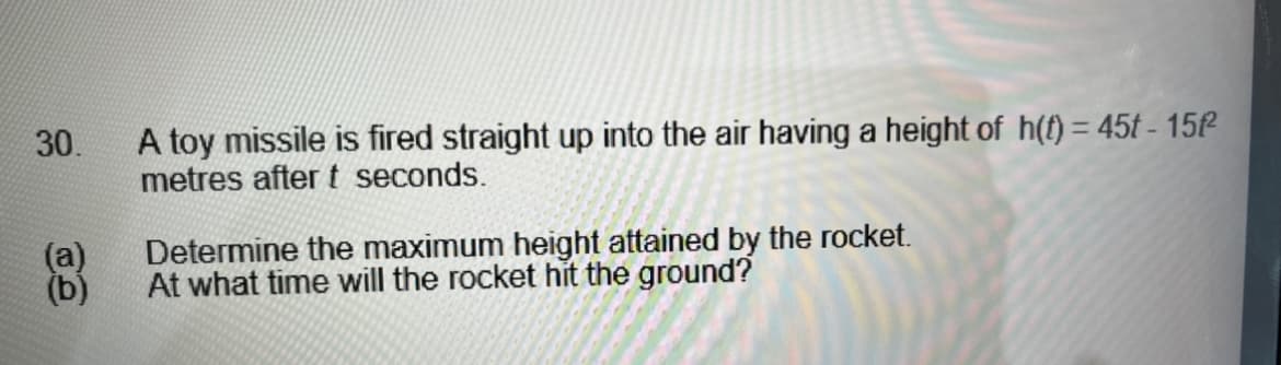 30.
(a)
(b)
A toy missile is fired straight up into the air having a height of h(t) = 45t-15f²
metres after t seconds.
Determine the maximum height attained by the rocket.
At what time will the rocket hit the ground?