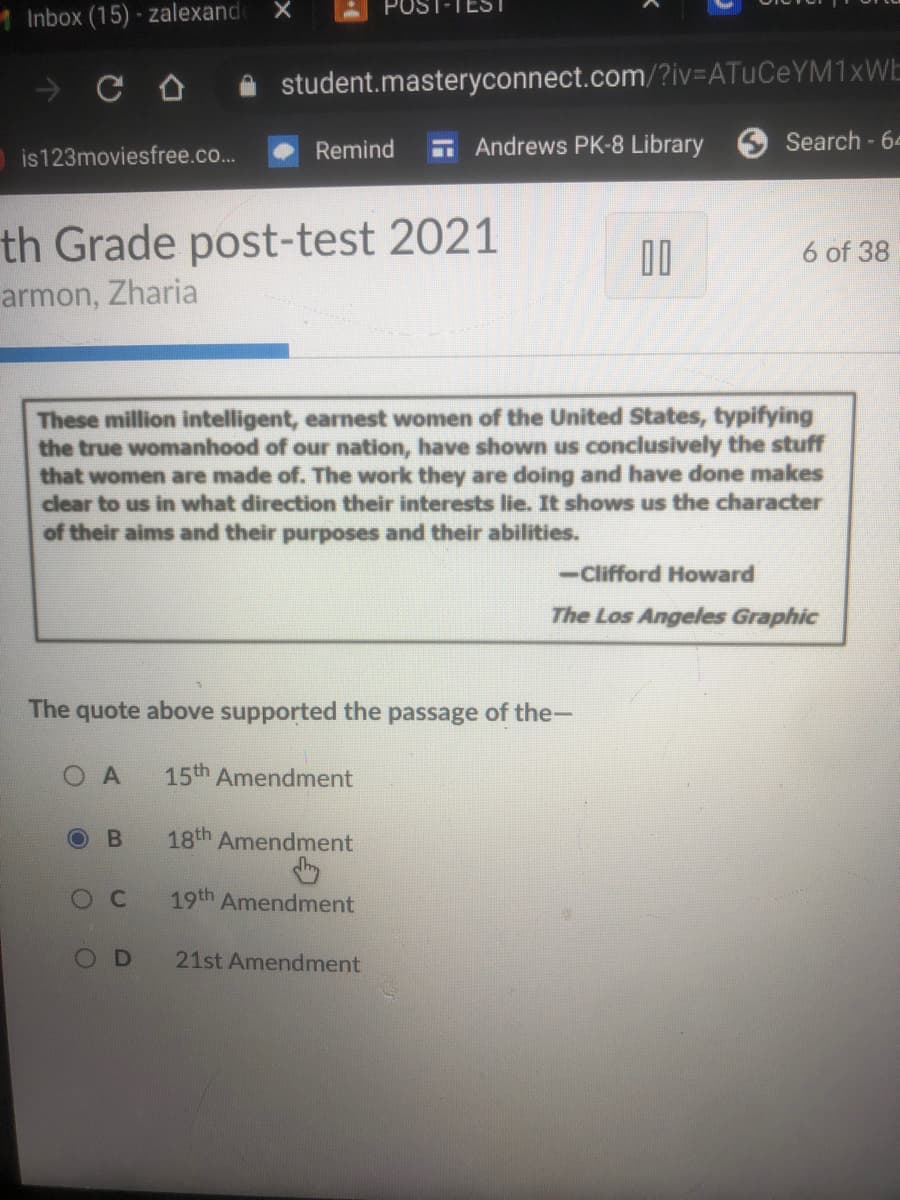 **9th Grade Post-Test 2021**

**Image Description:**

The screen displays information about a 9th-grade post-test and includes a quote, multiple-choice question, and selection options. Below is the detailed transcription of the content.

---

"These million intelligent, earnest women of the United States, typifying the true womanhood of our nation, have shown us conclusively the stuff that women are made of. The work they are doing and have done makes clear to us in what direction their interests lie. It shows us the character of their aims and their purposes and their abilities."

— Clifford Howard  
*The Los Angeles Graphic*

**Question:**

The quote above supported the passage of the—

**Options:**

- A: 15th Amendment
- B: 18th Amendment (Selected)
- C: 19th Amendment
- D: 21st Amendment

---

This screen is part of an online testing platform under the domain "student.masteryconnect.com." The test is titled "9th Grade post-test 2021," indicating the subject matter is relevant to high school level curriculum. The question assesses understanding of historical amendments and their significance in relation to women's roles and accomplishments as highlighted in the given quote.