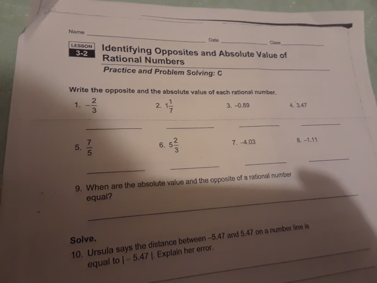 Name
LESSON
3-2
5.
Write the opposite and the absolute value of each rational number.
2
1
1.
3.-0.89
3
Identifying Opposites and Absolute Value of
Rational Numbers
Practice and Problem Solving: C
2.
10
Date
6. 5
2/3
7.-4.03
4.3.47
9. When are the absolute value and the opposite of a rational number
equal?
8.-1.11
Solve.
10. Ursula says the distance between -5.47 and 5.47 on a number line is
equal to 1-5.47 1. Explain her error.