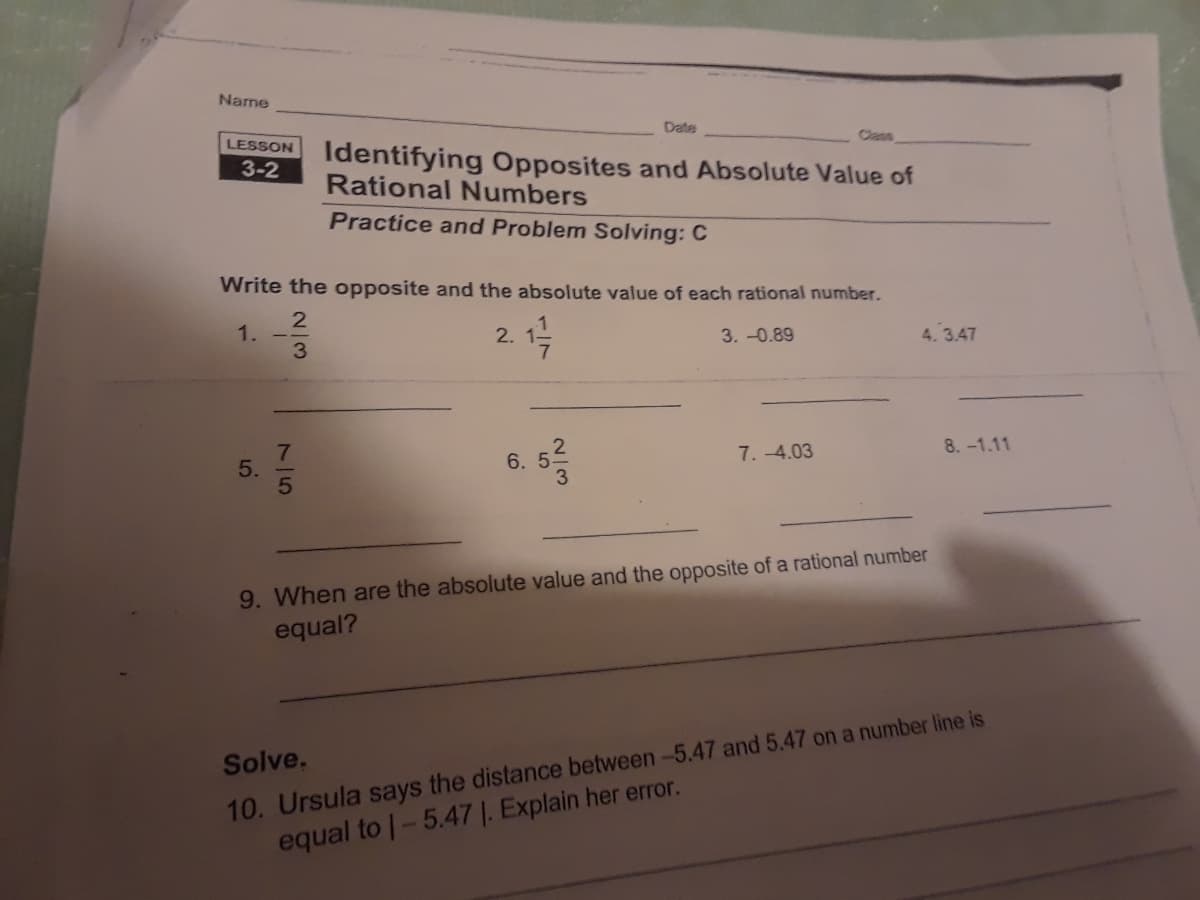 Name
LESSON
3-2
5.
Write the opposite and the absolute value of each rational number.
2
1
1.
75
3
Identifying Opposites and Absolute Value of
Rational Numbers
Practice and Problem Solving: C
2.
Date
5²/3
6. 5
3.-0.89
7.-4.03
4.3.47
9. When are the absolute value and the opposite of a rational number
equal?
8.-1.11
Solve.
10. Ursula says the distance between -5.47 and 5.47 on a number line is
equal to 1-5.47 1. Explain her error.