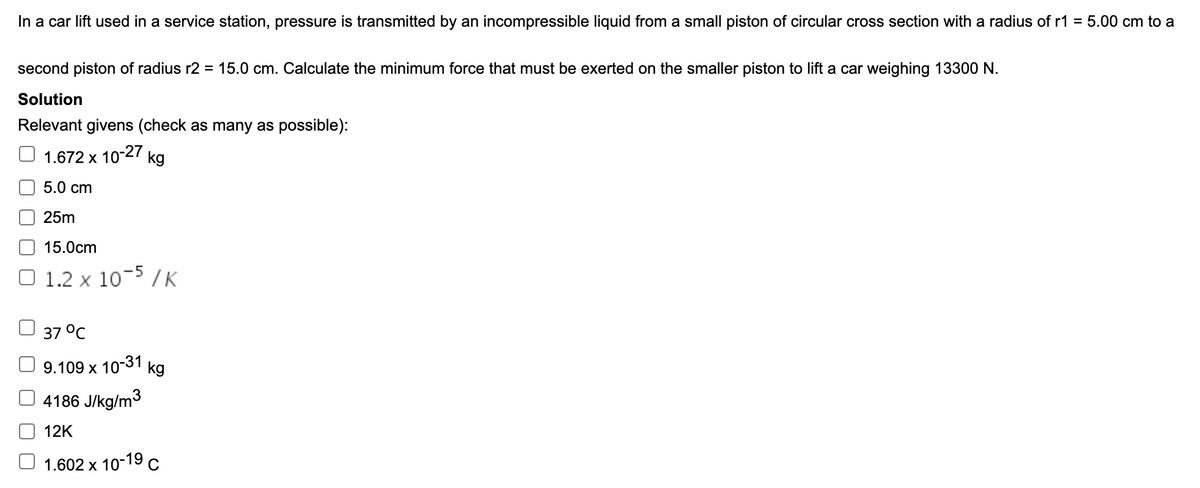 In a car lift used in a service station, pressure is transmitted by an incompressible liquid from a small piston of circular cross section with a radius of r1 =
5.00 cm to a
second piston of radius r2 = 15.0 cm. Calculate the minimum force that must be exerted on the smaller piston to lift a car weighing 13300 N.
Solution
Relevant givens (check as many as possible):
1.672 x 10-27 kg
5.0 cm
25m
15.0cm
O 1.2 x 10-5 /K
37 °C
9.109 x 10-31
kg
4186 J/kg/m3
12K
O 1.602 x 10-19 c
