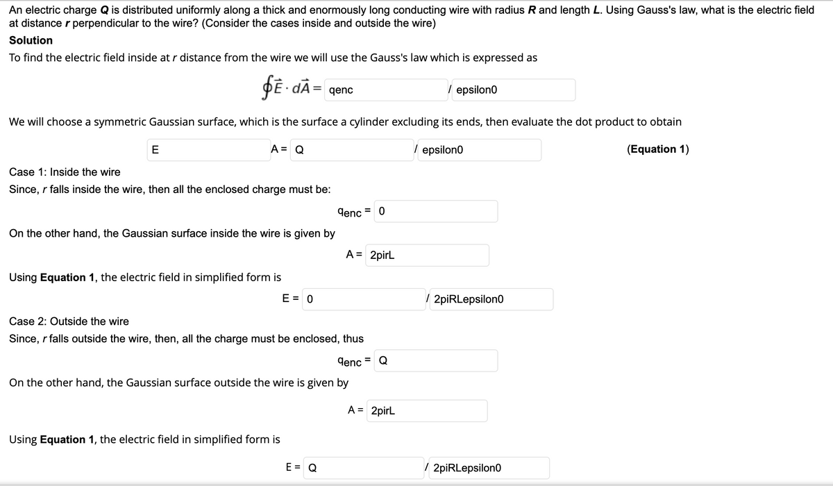 An electric charge Q is distributed uniformly along a thick and enormously long conducting wire with radius R and length L. Using Gauss's law, what is the electric field
at distance r perpendicular to the wire? (Consider the cases inside and outside the wire)
Solution
To find the electric field inside at r distance from the wire we will use the Gauss's law which is expressed as
fE- dÃ= qenc
/ epsilon0
We will choose a symmetric Gaussian surface, which is the surface a cylinder excluding its ends, then evaluate the dot product to obtain
E
A = Q
/ epsilon0
(Equation 1)
Case 1: Inside the wire
Since, r falls inside the wire, then all the enclosed charge must be:
denc = 0
On the other hand, the Gaussian surface inside the wire is given by
A = 2pirL
Using Equation 1, the electric field in simplified form is
E = 0
( 2piRLepsilon0
Case 2: Outside the wire
Since, r falls outside the wire, then, all the charge must be enclosed, thus
denc
Q
On the other hand, the Gaussian surface outside the wire is given by
A = 2pirl
Using Equation 1, the electric field in simplified form is
E = Q
/ 2piRLepsilon0
