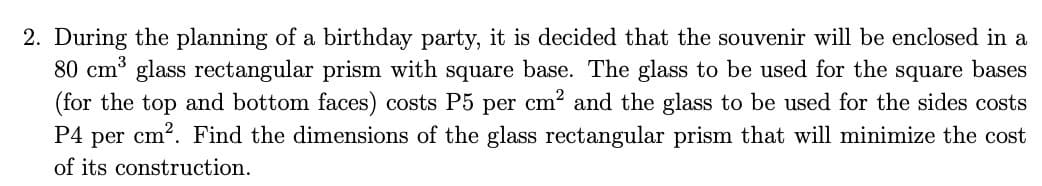 2. During the planning of a birthday party, it is decided that the souvenir will be enclosed in a
80 cm³ glass rectangular prism with square base. The glass to be used for the square bases
(for the top and bottom faces) costs P5 per cm? and the glass to be used for the sides costs
P4 per cm2. Find the dimensions of the glass rectangular prism that will minimize the cost
of its construction.
