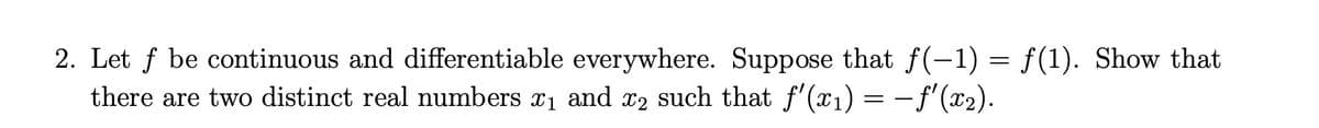 2. Let f be continuous and differentiable everywhere. Suppose that f(-1) = f(1). Show that
there are two distinct real numbers x1 and x2 such that f'(x1) = –f'(x2).
