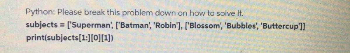 Python: Please break this problem down on how to solve it.
subjects = ['Superman', ['Batman, 'Robin'], ['Blossom', 'Bubbles', 'Buttercup']]
%3D
print(subjects[1:][0][1])
