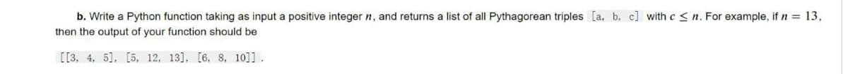 b. Write a Python function taking as input a positive integer n, and returns a list of all Pythagorean triples [a, b. c] with c < n. For example, if n = 13,
then the output of your function should be
[[3, 4, 5], [5, 12, 13], [6, 8, 10]].
