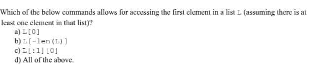 Which of the below commands allows for accessing the first element in a list L (assuming there is at
least one element in that list)?
a) L[0]
b) L[-len (L) ]
c) L[:1] [0]
d) All of the above.
