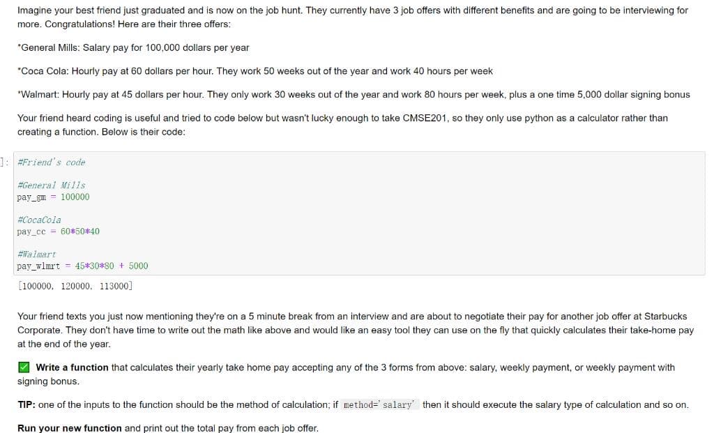 Imagine your best friend just graduated and is now on the job hunt. They currently have 3 job offers with different benefits and are going to be interviewing for
more. Congratulations! Here are their three offers:
*General Mills: Salary pay for 100,000 dollars per year
"Coca Cola: Hourly pay at 60 dollars per hour. They work 50 weeks out of the year and work 40 hours per week
*Walmart: Hourly pay at 45 dollars per hour. They only work 30 weeks out of the year and work 80 hours per week, plus a one time 5,000 dollar signing bonus
Your friend heard coding is useful and tried to code below but wasn't lucky enough to take CMSE201, so they only use python as a calculator rather than
creating a function. Below
their code:
]: #Friend's code
#General Mills
pay_gm = 100000
#CocaCola
pay_cc = 60*50*40
#Walmart
pay_wlmrt = 45*30*80 + 5000
[100000, 120000, 113000]
Your friend texts you just now mentioning they're on a 5 minute break from an interview and are about to negotiate their pay for another job offer at Starbucks
Corporate. They don't have time to write out the math like above and would like an easy tool they can use on the fly that quickly calculates their take-home pay
at the end of the year.
V Write a function that calculates their yearly take home pay accepting any of the 3 forms from above: salary, weekly payment, or weekly payment with
signing bonus.
TIP: one of the inputs to the function should be the method of calculation; if method=' salary' then it should execute the salary type of calculation and so on.
Run your new function and print out the total pay from each job offer.
