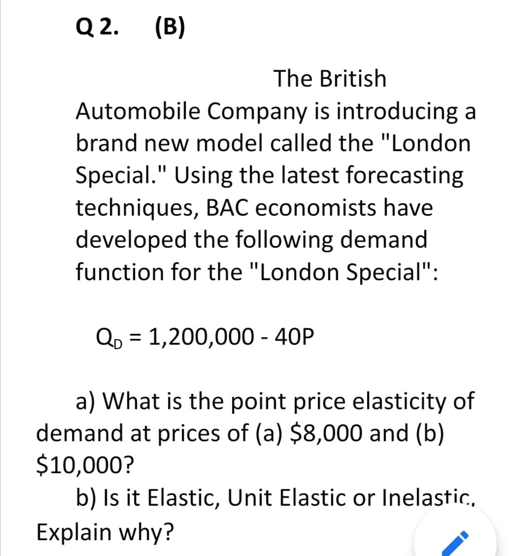 Q 2.
(B)
The British
Automobile Company is introducing a
brand new model called the "London
Special." Using the latest forecasting
techniques, BẠC economists have
developed the following demand
function for the "London Special":
Qp = 1,200,000 - 40P
a) What is the point price elasticity of
demand at prices of (a) $8,000 and (b)
$10,000?
b) Is it Elastic, Unit Elastic or Inelastic,
Explain why?
