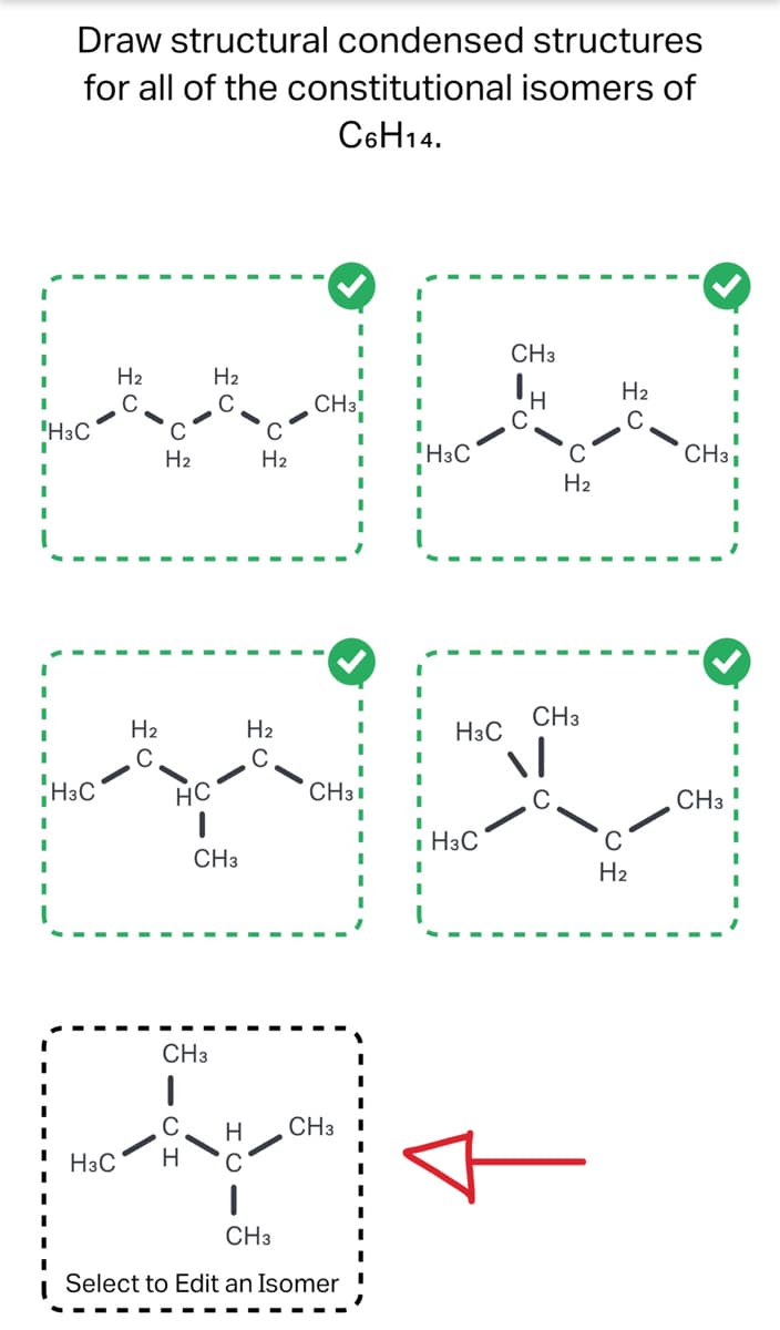 Draw structural condensed structures
for all of the constitutional isomers of
C6H14.
ا مات المالية
IH3C
'H3C
H2
H2
Ha
HC
ا
H3C H
Ha
CH3
CH3
H2
H2
CH 3
CH31
CH3
H CH3
.
.
Select to Edit an Isomer
TH3C
ہے اس نے ایک
ا
- H3C
.
H3C
ا
CH3
H
H₂
CH3
|-
H2
H₂
CH3
.
CH3 .
.
.
.