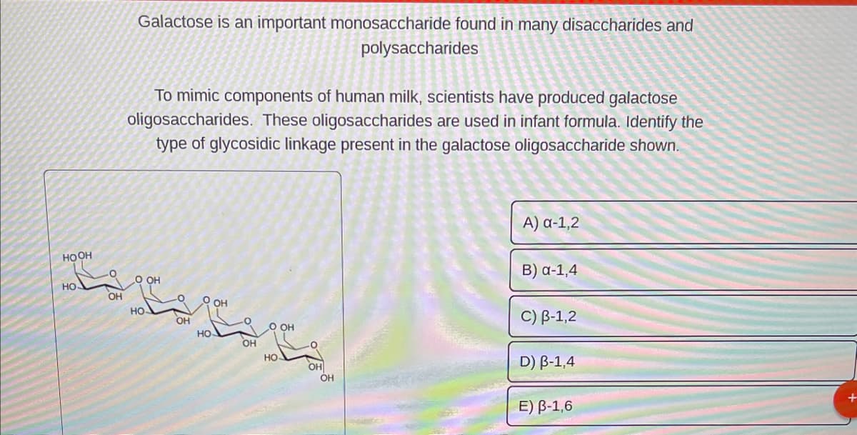 HOOH
HO.
OH
Galactose is an important monosaccharide found in many disaccharides and
polysaccharides
To mimic components of human milk, scientists have produced galactose
oligosaccharides. These oligosaccharides are used in infant formula. Identify the
type of glycosidic linkage present in the galactose oligosaccharide shown.
O OH
HO
9 он
НО
OH
O OH
HO
OH
OH
A) α-1,2
B) a-1,4
C) B-1,2
D) B-1,4
E) B-1,6