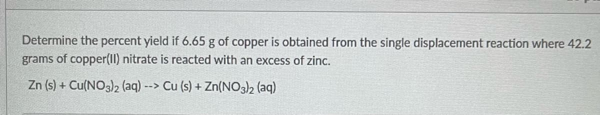 Determine the percent yield if 6.65 g of copper is obtained from the single displacement reaction where 42.2
grams of copper(II) nitrate is reacted with an excess of zinc.
Zn (s) + Cu(NO3)2 (aq) --> Cu (s) + Zn(NO3)2 (aq)