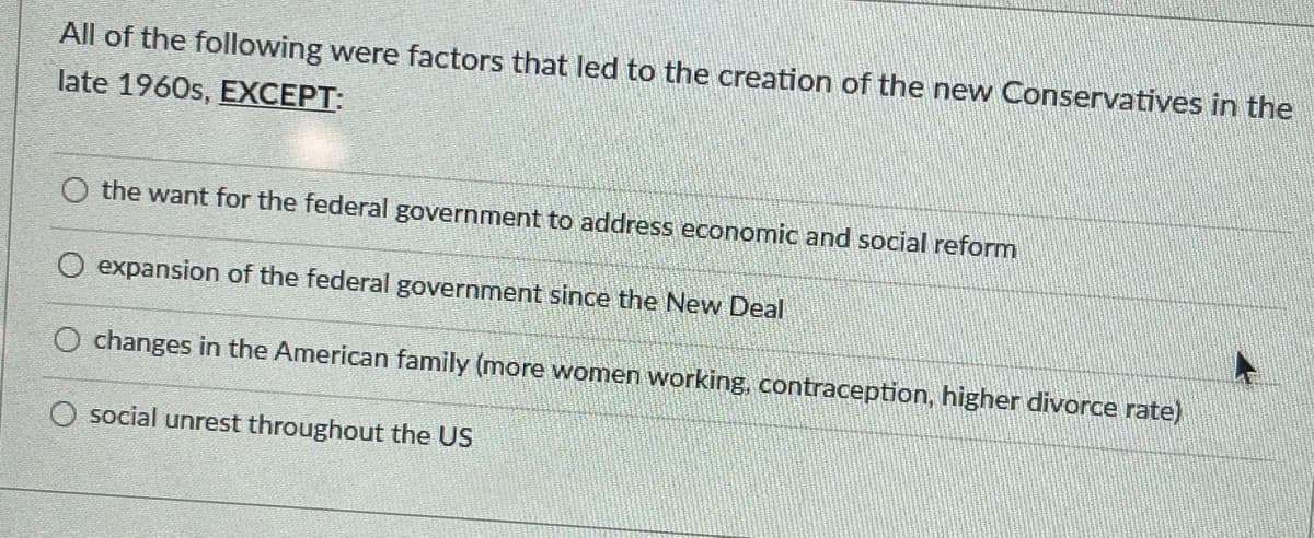 All of the following were factors that led to the creation of the new Conservatives in the
late 1960s, EXCEPT:
the want for the federal government to address economic and social reform
expansion of the federal government since the New Deal
O changes in the American family (more women working, contraception, higher divorce rate)
O social unrest throughout the US