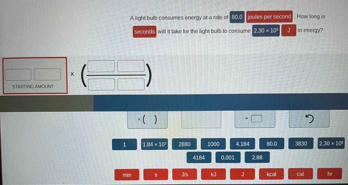 **Energy Consumption Calculation for a Light Bulb**

**Problem Statement:**
A light bulb consumes energy at a rate of **80.0 joules per second**. How long in **seconds** will it take for the light bulb to consume **2.30 × 10⁵ J** in energy?

---

### Steps to Calculate Time:

1. **Understand the Units:**
   - **Rate of energy consumption (Power):** 80.0 joules per second (J/s)
   - **Total energy consumed (Energy):** 2.30 × 10⁵ joules (J)

2. **Required Formula:**
   - The formula to calculate time when energy and power are known is \( \text{Time} = \frac{\text{Energy}}{\text{Power}} \)
   - Substituting the values:
     \[ \text{Time (seconds)} = \frac{2.30 \times 10^5 \, \text{J}}{80.0 \, \text{J/s}} \]

3. **Units Clarification:**
   - Ensure that energy is in joules (J) and power is in joules per second (J/s) to obtain time in seconds (s).

4. **Calculate:**
   - Performing the division:
     \[ \text{Time} = \frac{2.30 \times 10^5}{80.0} \]
   - This will give the time in seconds required for the light bulb to consume the specified amount of energy.

---

### Interactive Diagram Explanation:

- **Section: Starting Amount**
  - This section is framed to show a setup where initial inputs can be placed to start the calculation process.

- **Calculation Boxes:**
  - A set of empty boxes framed in black parentheses indicates where the numerical inputs and operations will be placed.
  
- **Available Buttons for Calculation:**
  - **Blue Buttons:** Numbers and constants that can be used for calculations, like `1, 1.84 × 10⁷, 2880, 1000, 4.184, 80.0, 3830, 2.30 × 10⁵`.
  - **Red Buttons:** Units of measurement like `min (minutes), s (seconds), J/s (joules per second), kJ (kilojoules), J (joules), kcal (kilocalories