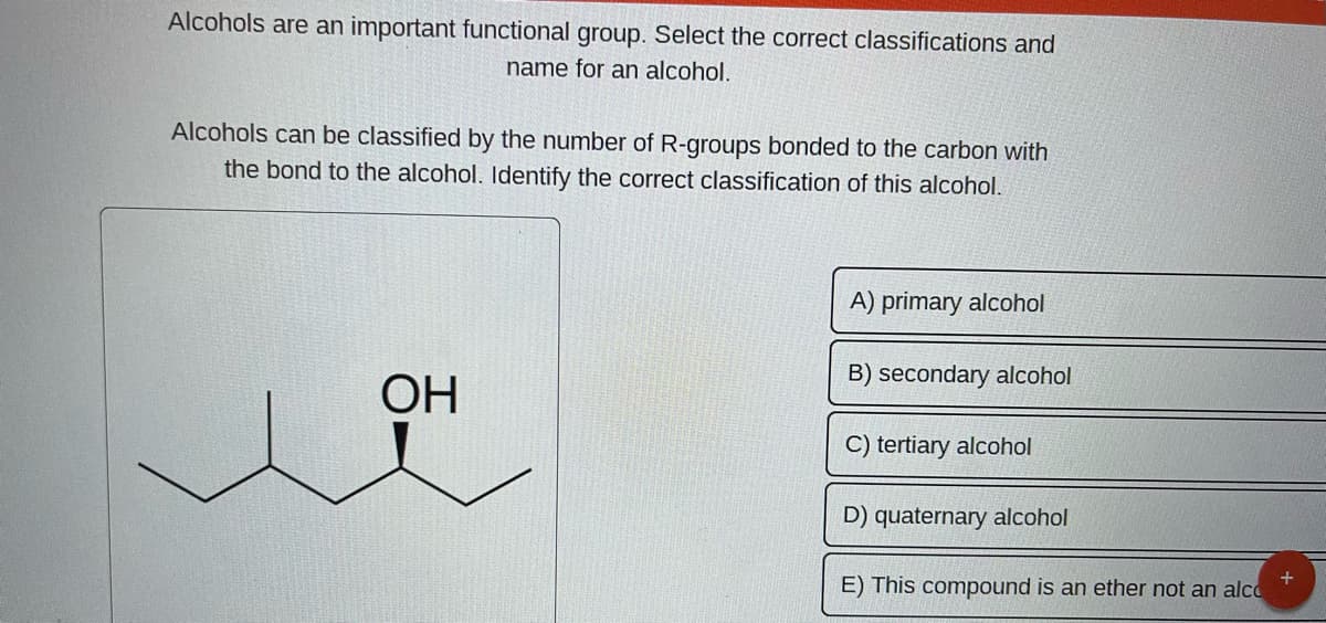 Alcohols are an important functional group. Select the correct classifications and
name for an alcohol.
Alcohols can be classified by the number of R-groups bonded to the carbon with
the bond to the alcohol. Identify the correct classification of this alcohol.
OH
A) primary alcohol
B) secondary alcohol
C) tertiary alcohol
D) quaternary alcohol
E) This compound is an ether not an alco
+