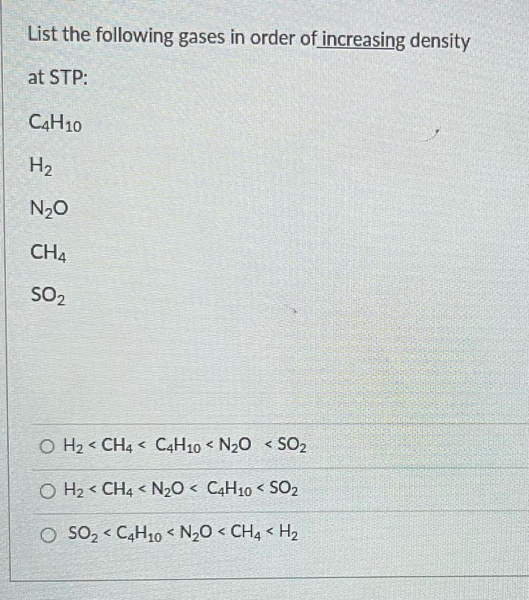 List the following gases in order of increasing density
at STP:
C4H10
H₂
N₂O
CHA
SO₂
O H₂ < CH4 C4H10 < N₂O < SO₂
र
OH₂ CH4 < N₂O < C4H10 < SO₂
O SO₂ < C4H10 < N₂O < CH4 <H₂
4