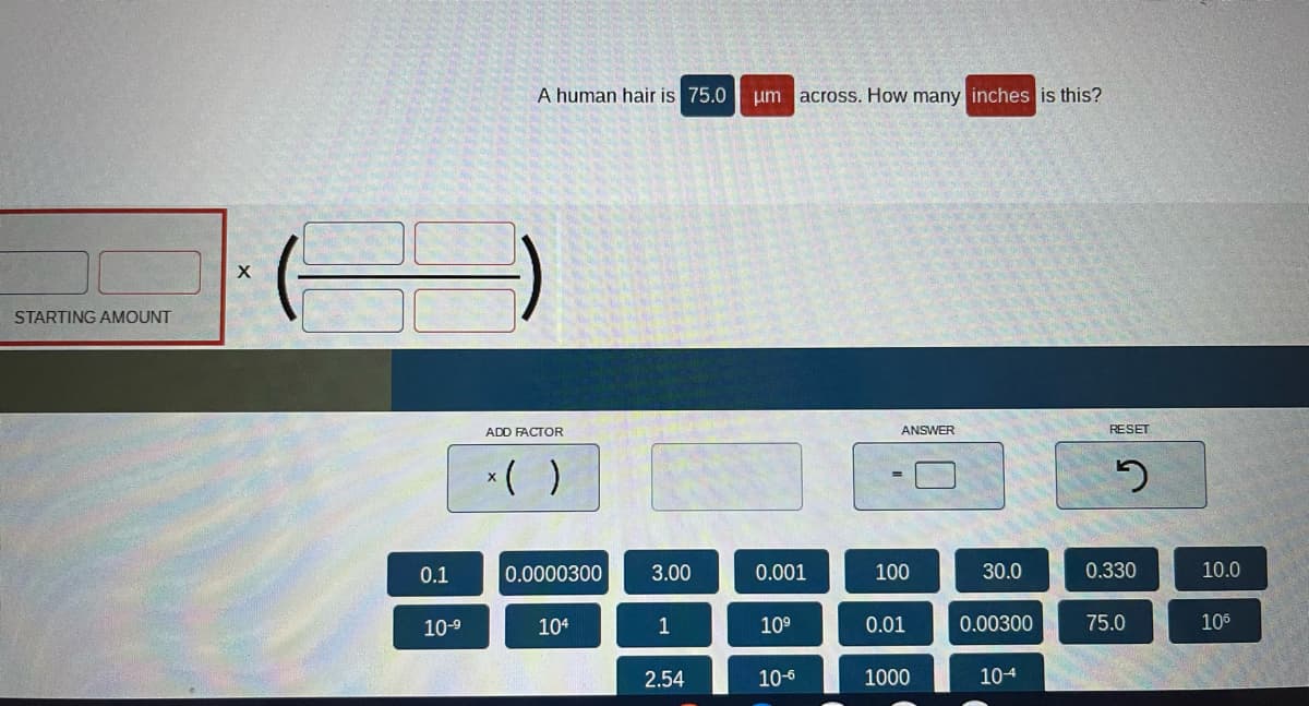 STARTING AMOUNT
X
0.1
10-⁹
A human hair is 75.0
ADD FACTOR
x( )
0.0000300
104
3.00
1
2.54
um across. How many inches is this?
0.001
10⁹
10-6
ANSWER
100
0.01
1000
30.0
0.00300
104
RESET
2
0.330
75.0
10.0
106