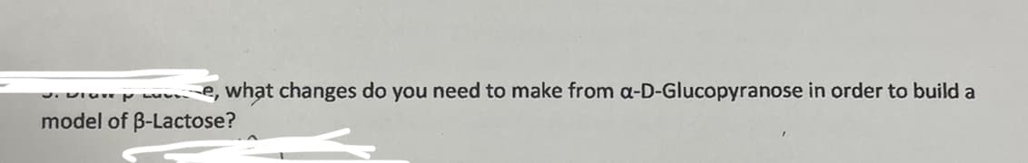 Je, what changes do you need to make from a-D-Glucopyranose in order to build a
model of B-Lactose?