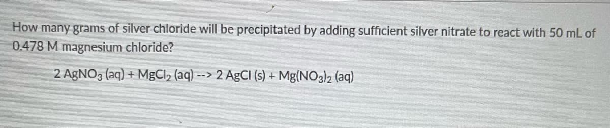 How many grams of silver chloride will be precipitated by adding sufficient silver nitrate to react with 50 mL of
0.478 M magnesium chloride?
2 AgNO3(aq) + MgCl₂ (aq) --> 2 AgCl (s) + Mg(NO3)2 (aq)