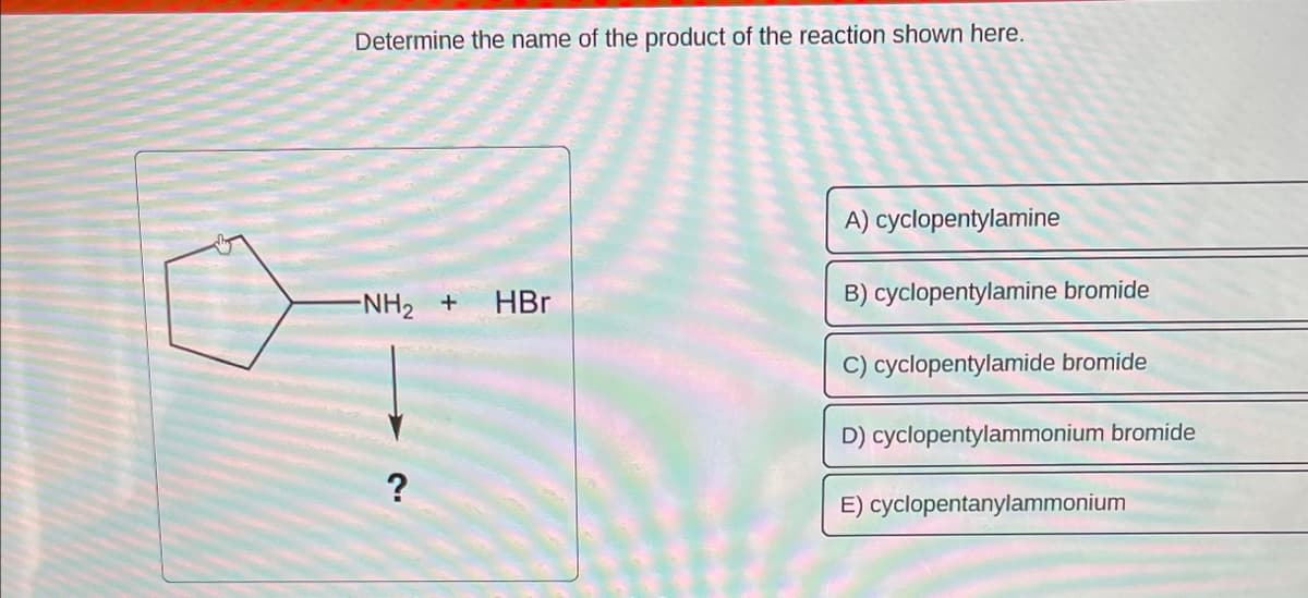 Determine the name of the product of the reaction shown here.
-NH₂ + HBr
?
A) cyclopentylamine
B) cyclopentylamine bromide
C) cyclopentylamide bromide
D) cyclopentylammonium bromide
E) cyclopentanylammonium