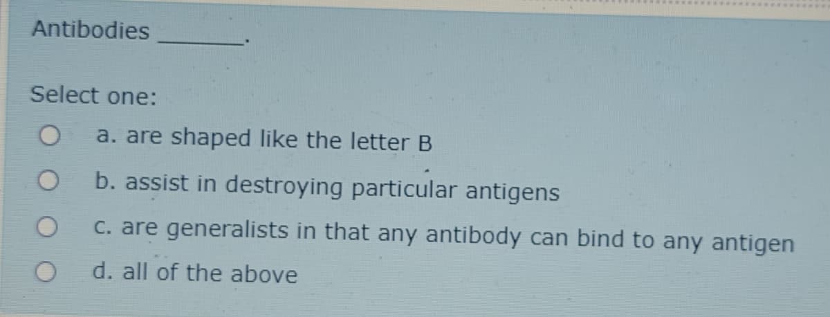 Antibodies
Select one:
a. are shaped like the letter B
b. assist in destroying particular antigens
C. are generalists in that any antibody can bind to any antigen
d. all of the above
