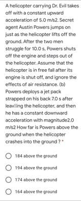 A helicopter carrying Dr. Evil takes
off with a constant upward
acceleration of 5.0 m/s2. Secret
agent Austin Powers jumps on
just as the helicopter lifts off the
ground. After the two men
struggle for 10.0 s, Powers shuts
off the engine and steps out of
the helicopter. Assume that the
helicopter is in free fall after its
engine is shut off, and ignore the
effects of air resistance. (b)
Powers deploys a jet pack
strapped on his back 7.0 s after
leaviling the helicopter, and then
he has a constant downward
acceleration with magnitude2.0
m/s2 How far is Powers above the
ground when the helicopter
crashes into the ground ?
184 above the ground
O 194 above the ground
O 174 above the ground
O 164 above the ground
