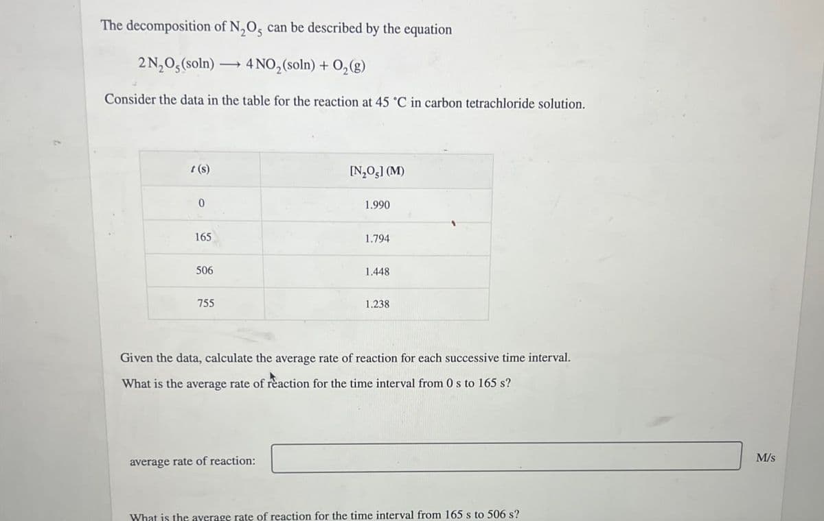 The decomposition of N2O, can be described by the equation
2N₂O, (soln) →4 NO2(soln) + O2(g)
Consider the data in the table for the reaction at 45 'C in carbon tetrachloride solution.
(s)
0
[N,O,] (M)
1.990
165
1.794
506
1.448
755
1.238
Given the data, calculate the average rate of reaction for each successive time interval.
What is the average rate of reaction for the time interval from 0 s to 165 s?
average rate of reaction:
What is the average rate of reaction for the time interval from 165 s to 506 s?
M/s